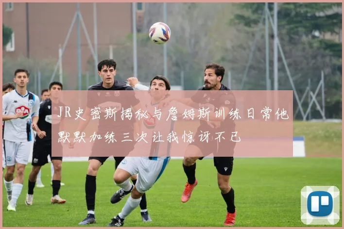 JR史密斯揭秘与詹姆斯训练日常他默默加练三次让我惊讶不已