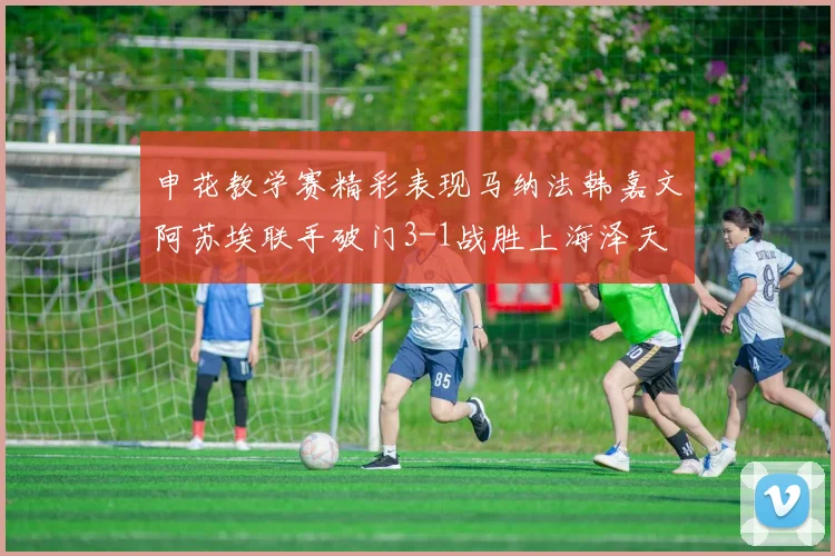 申花教学赛精彩表现马纳法韩嘉文阿苏埃联手破门3-1战胜上海泽天