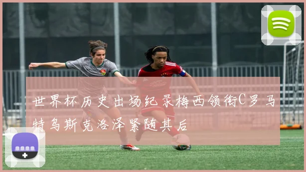 世界杯历史出场纪录梅西领衔C罗马特乌斯克洛泽紧随其后