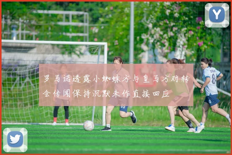 罗马诺透露小蜘蛛方与皇马方对转会传闻保持沉默未作直接回应