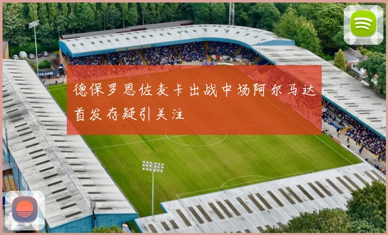 德保罗恩佐麦卡出战中场阿尔马达首发存疑引关注