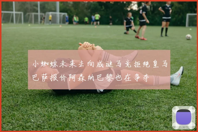 小蜘蛛未来去向成谜马竞拒绝皇马巴萨报价阿森纳巴黎也在争夺