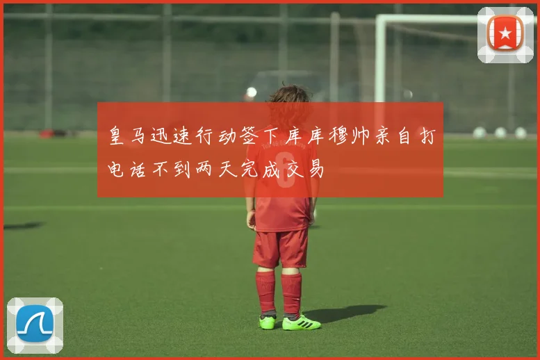 皇马迅速行动签下库库穆帅亲自打电话不到两天完成交易