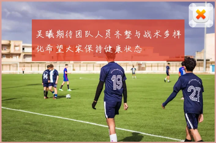 吴曦期待团队人员齐整与战术多样化希望大家保持健康状态