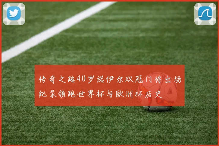 传奇之路40岁诺伊尔双冠门将出场纪录领跑世界杯与欧洲杯历史